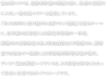 富山駅エリアは、北陸新幹線の開通を機に、県都の玄関口にふさしい最先端エリアへと進化しています。「次の100年に受け継がれる駅フロント整備」を基本テーマに、在来線の高架化による南北市街地の一体化、駅構内の東西南北を結ぶ自由通路などが整備され、駅周辺では複合ビル建設による市街地再開発事業が進行。プレミア〈富山駅前〉レジデンスは、その恩恵を将来にわたって存分に享受できるライフステージです。