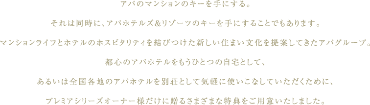 アパのマンションのキーを手にする。それは同時に、アパホテルズ＆リゾーツのキーを手にすることでもあります。マンションライフとホテルのホスピタリティを結びつけた新しい住まい文化を提案してきたアパグループ。都心のアパホテルをもうひとつの自宅として、あるいは全国各地のアパホテルを別荘として気軽に使いこなしていただくために、プレミアシリーズオーナー様だけに贈るさまざまな特典をご用意いたしました。